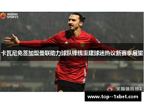 卡瓦尼免签加盟曼联助力球队锋线重建球迷热议新赛季展望