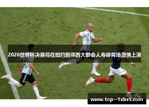 2026世界杯决赛将在纽约新泽西大都会人寿体育场激情上演