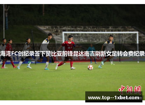 海湾FC创纪录签下赞比亚前锋昆达南吉刷新女足转会费纪录
