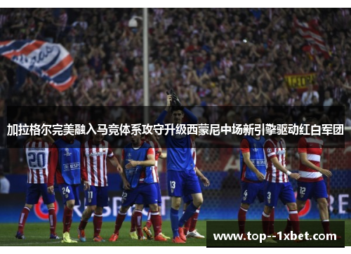 加拉格尔完美融入马竞体系攻守升级西蒙尼中场新引擎驱动红白军团 加拉格尔完美融入马竞体系攻守升级西蒙尼中场新引擎驱动红白军团