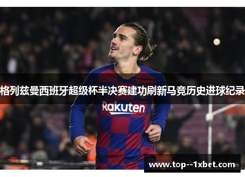 格列兹曼西班牙超级杯半决赛建功刷新马竞历史进球纪录 格列兹曼西班牙超级杯半决赛建功刷新马竞历史进球纪录