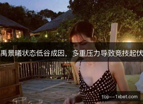 禹景曦状态低谷成因，多重压力导致竞技起伏